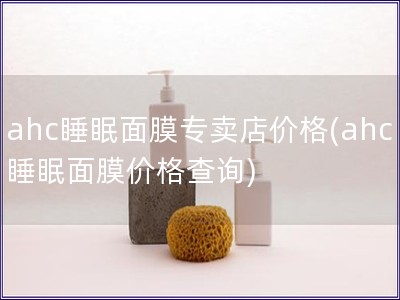 ahc睡眠面膜專賣店價(jià)格(ahc睡眠面膜價(jià)格查詢)