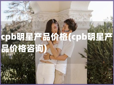 cpb明星產(chǎn)品價格(cpb明星產(chǎn)品價格咨詢)
