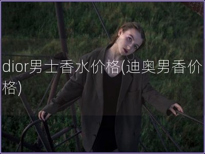 dior男士香水價(jià)格(迪奧男香價(jià)格)
