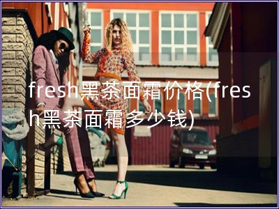 fresh黑茶面霜價格(fresh黑茶面霜多少錢)