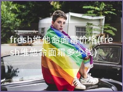 fresh維他命面霜價(jià)格(fresh維他命面霜多少錢)