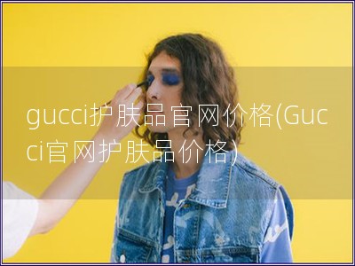 gucci護(hù)膚品官網(wǎng)價(jià)格(Gucci官網(wǎng)護(hù)膚品價(jià)格)
