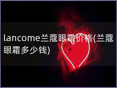 lancome蘭蔻眼霜價格(蘭蔻眼霜多少錢)