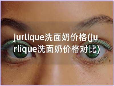 jurlique洗面奶價(jià)格(jurlique洗面奶價(jià)格對(duì)比)