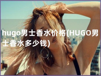 hugo男士香水價格(HUGO男士香水多少錢)