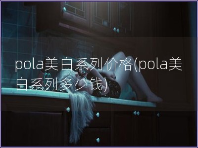 pola美白系列價格(pola美白系列多少錢)