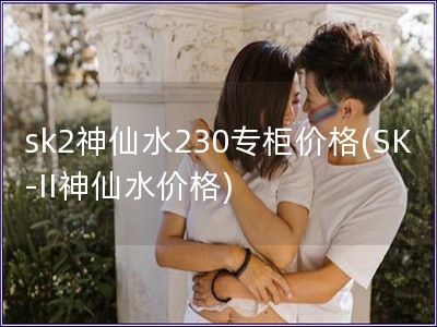 sk2神仙水230專柜價格(SK-II神仙水價格)