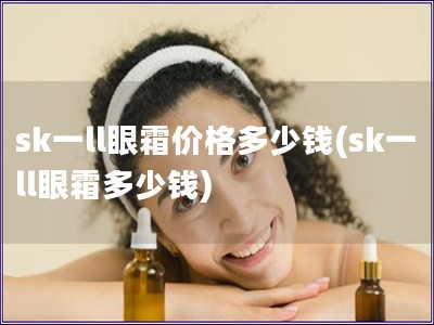sk一ll眼霜價格多少錢(sk一ll眼霜多少錢)