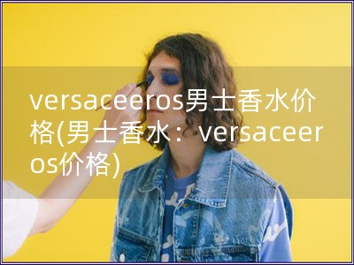 versaceeros男士香水價格(男士香水：versaceeros價格)