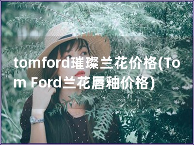 tomford璀璨蘭花價格(Tom Ford蘭花唇釉價格)