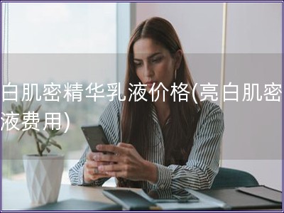 亮白肌密精華乳液價格(亮白肌密精華液費用)