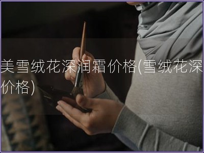 丸美雪絨花深潤霜價格(雪絨花深潤霜價格)