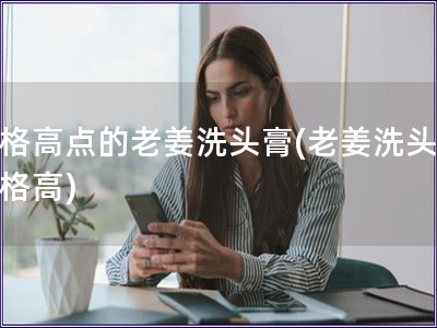 價(jià)格高點(diǎn)的老姜洗頭膏(老姜洗頭膏價(jià)格高)
