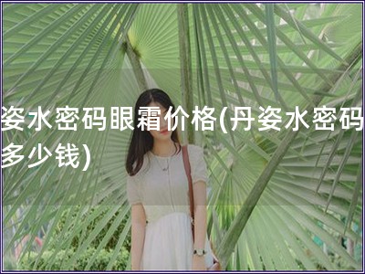 丹姿水密碼眼霜價(jià)格(丹姿水密碼眼霜多少錢)