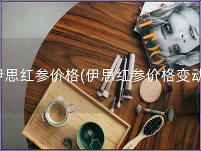 伊思紅參價(jià)格(伊思紅參價(jià)格變動(dòng))