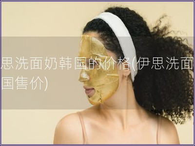 伊思洗面奶韓國的價格(伊思洗面奶韓國售價)