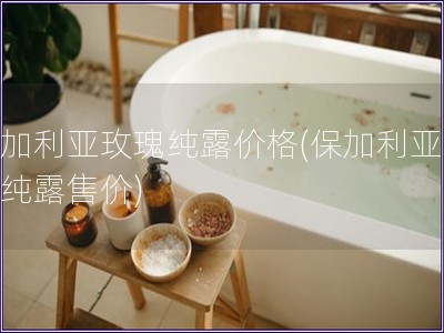 保加利亞玫瑰純露價格(保加利亞玫瑰純露售價)