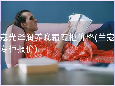 蘭寇光澤潤養晚霜專柜價格(蘭寇晚霜專柜報價)