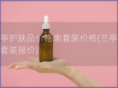 蘭亭護膚品價格表套裝價格(蘭亭護膚套裝報價)