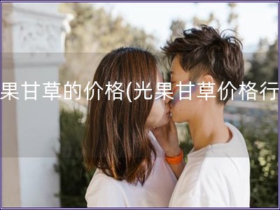 光果甘草的價(jià)格(光果甘草價(jià)格行情)
