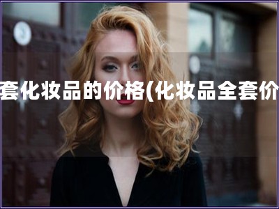 全套化妝品的價(jià)格(化妝品全套價(jià)格)
