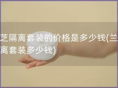 蘭芝隔離套裝的價格是多少錢(蘭芝隔離套裝多少錢)