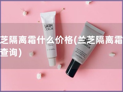蘭芝隔離霜什么價格(蘭芝隔離霜價格查詢)