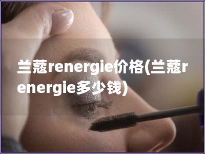 蘭蔻renergie價格(蘭蔻renergie多少錢)