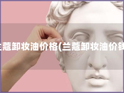 蘭蔻卸妝油價格(蘭蔻卸妝油價錢)