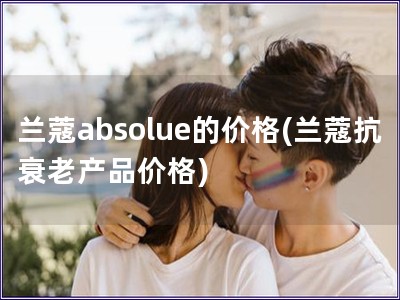 蘭蔻absolue的價格(蘭蔻抗衰老產品價格)