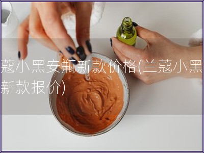 蘭蔻小黑安瓶新款價格(蘭蔻小黑安瓶新款報價)