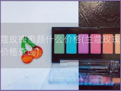 蘭蔻玫瑰愈顏什么價格(蘭蔻玫瑰愈顏價格查詢)