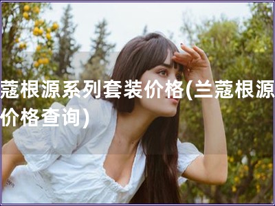 蘭蔻根源系列套裝價格(蘭蔻根源系列價格查詢)