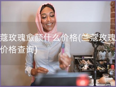 蘭蔻玫瑰愈顏什么價格(蘭蔻玫瑰愈顏價格查詢)
