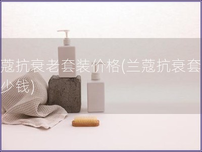 蘭蔻抗衰老套裝價格(蘭蔻抗衰套裝多少錢)