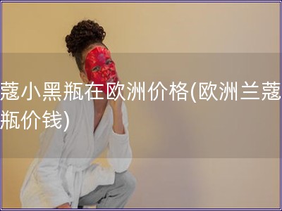 蘭蔻小黑瓶在歐洲價格(歐洲蘭蔻小黑瓶價錢)