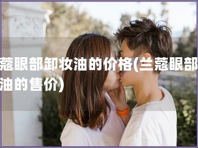 蘭蔻眼部卸妝油的價(jià)格(蘭蔻眼部卸妝油的售價(jià))