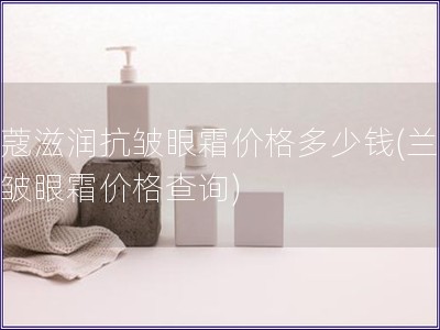 蘭蔻滋潤抗皺眼霜價格多少錢(蘭蔻抗皺眼霜價格查詢)