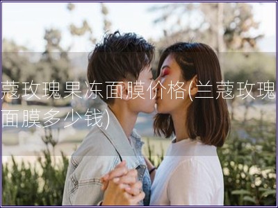 蘭蔻玫瑰果凍面膜價格(蘭蔻玫瑰果凍面膜多少錢)