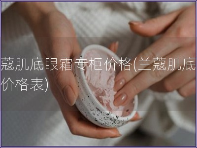 蘭蔻肌底眼霜專柜價格(蘭蔻肌底眼霜價格表)