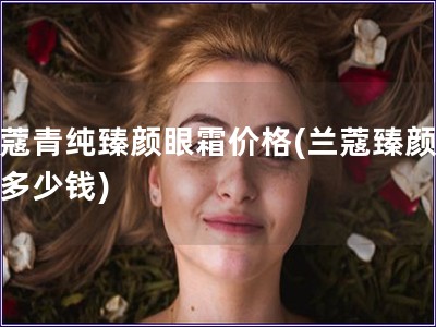 蘭蔻青純臻顏眼霜價格(蘭蔻臻顏眼霜多少錢)