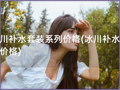 冰川補(bǔ)水套裝系列價(jià)格(冰川補(bǔ)水套裝價(jià)格)