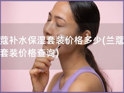 蘭蔻補水保濕套裝價格多少(蘭蔻補水套裝價格查詢)