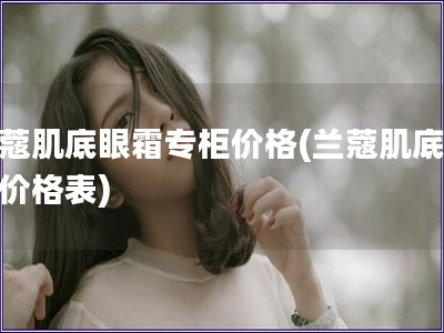 蘭蔻肌底眼霜專柜價格(蘭蔻肌底眼霜價格表)