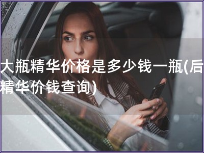 后大瓶精華價格是多少錢一瓶(后大瓶精華價錢查詢)