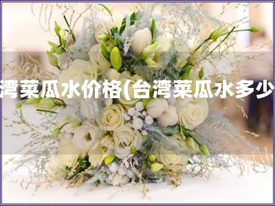 臺灣菜瓜水價格(臺灣菜瓜水多少錢)
