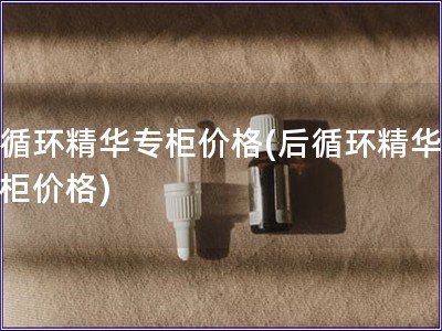 后循環精華專柜價格(后循環精華，專柜價格)