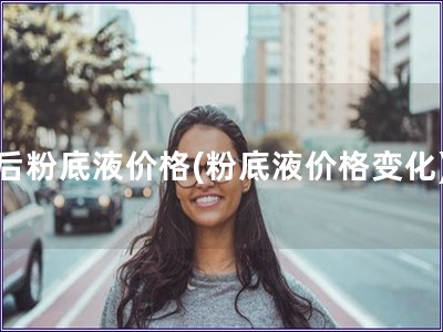后粉底液價格(粉底液價格變化)