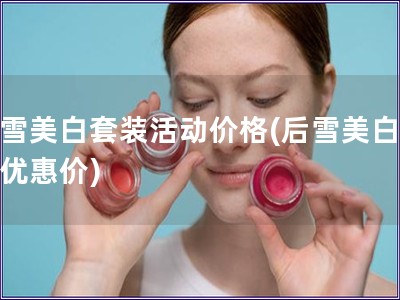 后雪美白套裝活動價格(后雪美白套裝優惠價)