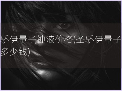 圣驕伊量子神液價格(圣驕伊量子神液多少錢)